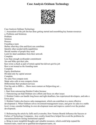 Case Analysis Ockham Technology
Case Analysis Ockham Technology
1. Assessment of the job Jim has done getting started and assembling key human resources
a. Problems and Solutions
Problem
Solution
Process
Founding a team
Define what they (Jim and Ken) can contribute
Identify other needed skills/capabilities
Decide number of people they need
Look for ideal candidates from their network
Complete
Less than enough (co)founder commitment
Jim and Mike quit their jobs
Ken wrote a check as part of initial capital but did not quit his job
Ron is not treated as the founding team
Complete
Equity distribution
Divided only by capital amount
Complete
No sales Non compete term
Made sales calls to non compete clients
Differentiate their products/services
First big sale to IBM a ... Show more content on Helpwriting.net ...
Decision
i. Start from outsourcing Hotshot Coders because
1. Outsourcing can help Ockham save efforts and focus on other issues
2. Hotshot Coders can handle long hours and tight deadlines, has experienced developers, and asks a
lower price
3. Hotshot Coders also knows sales management, which can contribute to a more effective
development ii. When Ockham solves investment/management issues, and grow its sales to a stable
level, it may consider building its own development team and improve control over the product
development.
5. Referencing the article by Jaffe and Levensohn, How Venture Boards Influence the Success or
Failure of Technology Companies , how could a board have helped Jim avoid the problems he
encountered before raising institutional capital?
a. Bring in more insightful thoughts and valuable resources, which could help expand the
business/sales, reach out to qualified development teams, etc
 