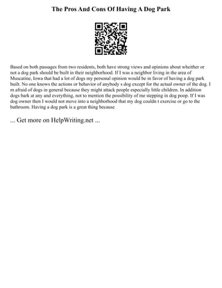 The Pros And Cons Of Having A Dog Park
Based on both passages from two residents, both have strong views and opinions about wheither or
not a dog park should be built in their neighborhood. If I was a neighbor living in the area of
Muscatine, Iowa that had a lot of dogs my personal opinion would be in favor of having a dog park
built. No one knows the actions or behavior of anybody s dog except for the actual owner of the dog. I
m afraid of dogs in general because they might attack people especially little children. In addition
dogs bark at any and everything, not to mention the possibility of me stepping in dog poop. If I was
dog owner then I would not move into a neighborhood that my dog couldn t exercise or go to the
bathroom. Having a dog park is a great thing because
... Get more on HelpWriting.net ...
 