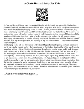 A Choko Hazzard Essay For Kids
A Choking Hazzard Giving your four week old brother a jelly bean is not acceptable. My brothers
favorite color is red because of a small indecent with a jelly bean. Well it was a huge issue that could
have potentially been life changing, so not so small. Children, especially babies, shouldn t eat jelly
beans for choking hazard reasons. And I learned that at five years old the hard way. My mom was on
an important phone call and my brother began to wail. Screaming so loud you would have thought he
was injured. Being the huge help I tried to be, I went to rock the basinet. He still was not content,
wanting up. My mom came to get him allowing me to sit on the couch and hold him. I ask my mom if
he could have my last red jellybean, not realizing in my five year old mind ... Show more content on
Helpwriting.net ...
She hung up on the call she still was on hold with and began frantically patting his back. She raised
me living with her parents and my dad was at work, so for the first time in either of her kids lives she
was alone with no vehicle. She flipped him upside down hoping gravity would lead it back down the
path it went down in. When gravity failed her she tried digging it out again. Still, no progress. With
her mind fogged with worry common sense took the back burner and she decided to walk with a
choking baby 2 blocks to my Papaw s, her dads, small engine repair shop. She tossed him on the bed
to get dressed and a small, now clear, jellybean came out. RyeLee began to come back from blue
purple to a strawberry red. He was inconsolable from, what my mom thought, being traumatized from
the horrific in counter he had to go through. Really he was just hungry and after a bottle he calmed.
My mom took him to the doctor and they cleared him from any trauma in his windpipe. The event
only lasted a few minutes but it felt like hours. I was never allowed to eat around him again. And until
I was old enough to buy them myself, I never ate
... Get more on HelpWriting.net ...
 