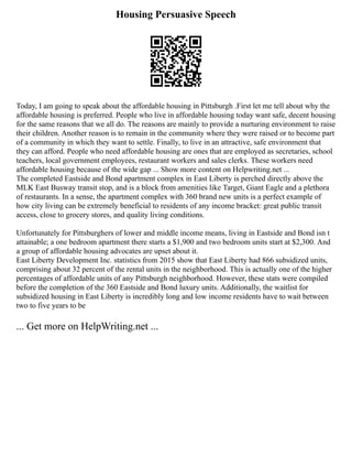 Housing Persuasive Speech
Today, I am going to speak about the affordable housing in Pittsburgh .First let me tell about why the
affordable housing is preferred. People who live in affordable housing today want safe, decent housing
for the same reasons that we all do. The reasons are mainly to provide a nurturing environment to raise
their children. Another reason is to remain in the community where they were raised or to become part
of a community in which they want to settle. Finally, to live in an attractive, safe environment that
they can afford. People who need affordable housing are ones that are employed as secretaries, school
teachers, local government employees, restaurant workers and sales clerks. These workers need
affordable housing because of the wide gap ... Show more content on Helpwriting.net ...
The completed Eastside and Bond apartment complex in East Liberty is perched directly above the
MLK East Busway transit stop, and is a block from amenities like Target, Giant Eagle and a plethora
of restaurants. In a sense, the apartment complex with 360 brand new units is a perfect example of
how city living can be extremely beneficial to residents of any income bracket: great public transit
access, close to grocery stores, and quality living conditions.
Unfortunately for Pittsburghers of lower and middle income means, living in Eastside and Bond isn t
attainable; a one bedroom apartment there starts a $1,900 and two bedroom units start at $2,300. And
a group of affordable housing advocates are upset about it.
East Liberty Development Inc. statistics from 2015 show that East Liberty had 866 subsidized units,
comprising about 32 percent of the rental units in the neighborhood. This is actually one of the higher
percentages of affordable units of any Pittsburgh neighborhood. However, these stats were compiled
before the completion of the 360 Eastside and Bond luxury units. Additionally, the waitlist for
subsidized housing in East Liberty is incredibly long and low income residents have to wait between
two to five years to be
... Get more on HelpWriting.net ...
 