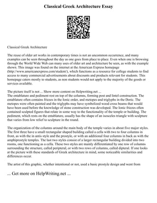 Classical Greek Architecture Essay
Classical Greek Architecture
The reuse of older art works in contemporary times is not an uncommon occurrence, and many
examples can be seen throughout the day as one goes from place to place. Even when one is browsing
through the World Wide Web can many uses of older art and architecture be seen, as with the example
shown. This image was found on the internet at the American Express homepage
(http://www.americanexpress.com/student/), which functions as a resource for college students to find
access to many commercial advertisements about discounts and products relevant for students. This
homepage caters mostly to students, as non students would not apply to the majority of the goods or
services available.
The picture itself is not ... Show more content on Helpwriting.net ...
The entablature and pediment rest on top of the columns, forming post and lintel construction. The
entablature often contains friezes in the Ionic order, and metopes and triglyphs in the Doric. The
metopes were often painted and the triglyphs may have symbolized wood cross beams that would
have been used before the knowledge of stone construction was developed. The Ionic friezes often
contained sculpted figures that relate in some way to the functionality of the temple or building. The
pediment, which rests on the entablature, usually has the shape of an isosceles triangle with sculpture
that varies from low relief to sculpture in the round.
The organization of the columns around the main body of the temple varies in about five major styles.
The first three have a small rectangular shaped building called a cella with two to four columns in
front, as with the in antis style and the prostyle, or with an additional four columns in back as with the
amphiprostyle temples. The last two styles consist of a larger rectangular building divided into two
rooms, one functioning as a cella. These two styles are mainly differentiated by one row of columns
surrounding the structure, called peripteral, or with two rows of columns, called dipteral. If one looks
at the picture with these standards of Greek architecture in mind, some noticeable similarities and
differences occur.
The artist of this graphic, whether intentional or not, used a basic prostyle design and went from
... Get more on HelpWriting.net ...
 