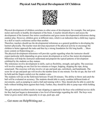 Physical And Physical Development Of Children
Physical development of children correlates to other areas of development, for example, fine and gross
motor and results in healthy development of the brain. A teacher should observe and assess the
development of the learners fine motor coordination and gross motor developmental milestones during
outdoor play. However, children grow at different rates, which is an indication that a child may regress
in a skill or reach a milestone earlier than another.
Therefore, teachers should use the developmental milestones as a general guideline to developing the
learners physically. The teacher must develop enjoyment of the physical activity to encourage the
children to better approach the tasks and thus lay a strong foundation for life long health. ... Show
more content on Helpwriting.net ...
The physical development milestones will provide a guide regarding when the instructor should
expect particular skills depending on gross motor development as well as fine motor development.
Milestones will help the instructor understand and pinpoint the typical patterns of development
exhibited by the students as they mature.
The milestones involve development in skills, such as flexibility, strength, and agility. The exercises
will involve standing on one foot for two minutes or longer, hopping, skipping the rope, doing
somersault. The exercises will also involve sit ups and push ups, cartwheels, and handstands. The
score for sit ups and push ups will involve the number done in one minute. For the sit ups, the feet will
be held and the fingers curled over the student s ears.
The students will run on the field track between 10 and 20 minutes. The ability to throw and catch the
ball will be evaluated on accuracy. The students should able to easily combine different kinds of
movements, such as jumping to catch a ball and running with it. They should also be able to catch the
balls without holding them against their body. Further, they should be able to jump rope while holding
it.
The girls attained excellent results in rope skipping as opposed to the boys who exhibited novice skills
for they had just began to demonstrate a low level of knowledge regarding the skill. The boys were
better at gross motor skills especially in sit ups, push ups, and
... Get more on HelpWriting.net ...
 