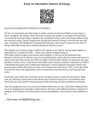 Essay on Alternative Sources of Energy
ESSAY ON ALTERNATIVE SOURCES OF ENERGY
The law of conservation says that energy is neither created nor destroyed. When we use energy, it
doesn t disappear. We change it from one form of energy into another. A car engine burns gasoline,
converting the chemical energy in gasoline into mechanical energy. Solar cells change radiant energy
into electrical energy. Energy changes form, but the total amount of energy in the universe stays the
same. Scientists at the Department of Energy think they have discovered a mysterious new form of
energy called dark energy that is actually causing the universe to grow!
The simplest way to define energy is said by: the capacity to do work by moving matter against an
opposing force. If neither the table ... Show more content on Helpwriting.net ...
CNG ranks relatively high in convenience and availability. CNG may be the preferred clean,
alternative fuel for use in vehicles to travel on specified routes, such as delivery trucks, and return to a
central yard where they can be slow filled overnight. CNG powered vehicles use natural gas the same
fuel that is used by stoves, water heaters and clothes dryers stored in cylinders at pressures of 2,000 to
3,500 pounds per square inch. Compressed natural gas is used in light duty passenger vehicles and
pickup trucks, medium duty delivery trucks, and in transit and school buses. LNG, on the other hand,
is favored for heavy duty applications, such as transit buses, train locomotives and long haul semi
trucks.
Fossil fuels come under non renewable sources of energy because we burn the fossil fuel to obtain
coal, oil, natural gas, petrol and etc and one day these resources will get over. Nevertheless, these
fossil fuels also cause global warming because of the increasing soil and air pollution on burning.
Take for example the case of our city Power Station which runs on coal. A fuel that is obtained from
wood, by chopping tress and leads to deforestation. This fuel is also difficult and hence expensive to
transport. Now burning of coal also leads to air and land pollution, which leads to major problems to
the
... Get more on HelpWriting.net ...
 