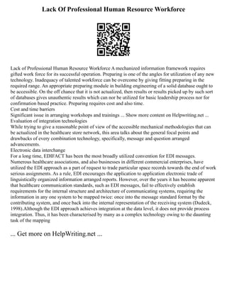 Lack Of Professional Human Resource Workforce
Lack of Professional Human Resource Workforce A mechanized information framework requires
gifted work force for its successful operation. Preparing is one of the angles for utilization of any new
technology. Inadequacy of talented workforce can be overcome by giving fitting preparing in the
required range. An appropriate preparing module in building engineering of a solid database ought to
be accessible. On the off chance that it is not actualized, then results or results picked up by such sort
of databases gives unauthentic results which can nor be utilized for basic leadership process nor for
confirmation based practice. Preparing requires cost and also time.
Cost and time barriers
Significant issue in arranging workshops and trainings ... Show more content on Helpwriting.net ...
Evaluation of integration technologies
While trying to give a reasonable point of view of the accessible mechanical methodologies that can
be actualized in the healthcare store network, this area talks about the general focal points and
drawbacks of every combination technology, specifically, message and question arranged
advancements.
Electronic data interchange
For a long time, EDIFACT has been the most broadly utilized convention for EDI messages.
Numerous healthcare associations, and also businesses in different commercial enterprises, have
utilized the EDI approach as a part of request to trade particular space records towards the end of work
serious assignments. As a rule, EDI encourages the application to application electronic trade of
linguistically organized information arranged reports. However, over the years it has become apparent
that healthcare communication standards, such as EDI messages, fail to effectively establish
requirements for the internal structure and architecture of communicating systems, requiring the
information in any one system to be mapped twice: once into the message standard format by the
contributing system, and once back into the internal representation of the receiving system (Dudeck,
1998).Although the EDI approach achieves integration at the data level, it does not provide process
integration. Thus, it has been characterised by many as a complex technology owing to the daunting
task of the mapping
... Get more on HelpWriting.net ...
 