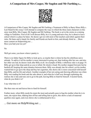 A Comparison of Mrs Casper, Mr Sugden and Mr Farthing s...
A Comparison of Mrs Casper, Mr Sugden and Mr Farthing s Treatment of Billy in Barry Hines Billy s
Last Stand In this essay I will attempt to compare the ways in which the three main characters in this
story treat Billy, Mrs Casper, Mr Sugden and Mr Farthing. The book is set in the sixties in a mining
village in Yorkshire. First of all I will discuss Billy, he is a young and naive boy, he is about to leave
school which is a place he hates. He doesn t get on with most of the teachers and rebels against their
rules. He hates and is hated, his family and friends are harsh to him, and already think he ... Show
more content on Helpwriting.net ...
Have you had your tea yet?
No
Well get some, you know where t pantry is
There is no father figure for Billy to look up to, so maybe that is where he has his rebellious naive
attitude. To add to it all his mother is more interested in going out, than looking after her son, and also
her other son Jud, he doesn t look after Billy at all. An example of Billy s rebellious side is on page 19.
Billy get up to that shop and do as you re telled. He shook is head. His mother stepped forward, but he
backed off, keeping the same distance between them. Billy was already late for school, yet his mother
wanted him to go up to the shop and buy her cigarettes, this shows she is more concerned with herself
than Billy, and his life and school. Another example of her not caring and showing affection was when
Billy was reading his book and she asks about it, and when he is half way through explaining she
realises she is late and runs out to go to the pub, leaving Billy to fend for himself. A kestrel hawk,
what do you think it is?
I say what time is it?
She then runs out and leaves him to fend for himself.
Further more, when Billy needs his mum the most and actually goes to hug his mother when he is in
tears, she rejects him, shaking him off her and telling him to grow, this shows a lack of maternal
qualities once again, and even shows she is embarrassed to be a
... Get more on HelpWriting.net ...
 