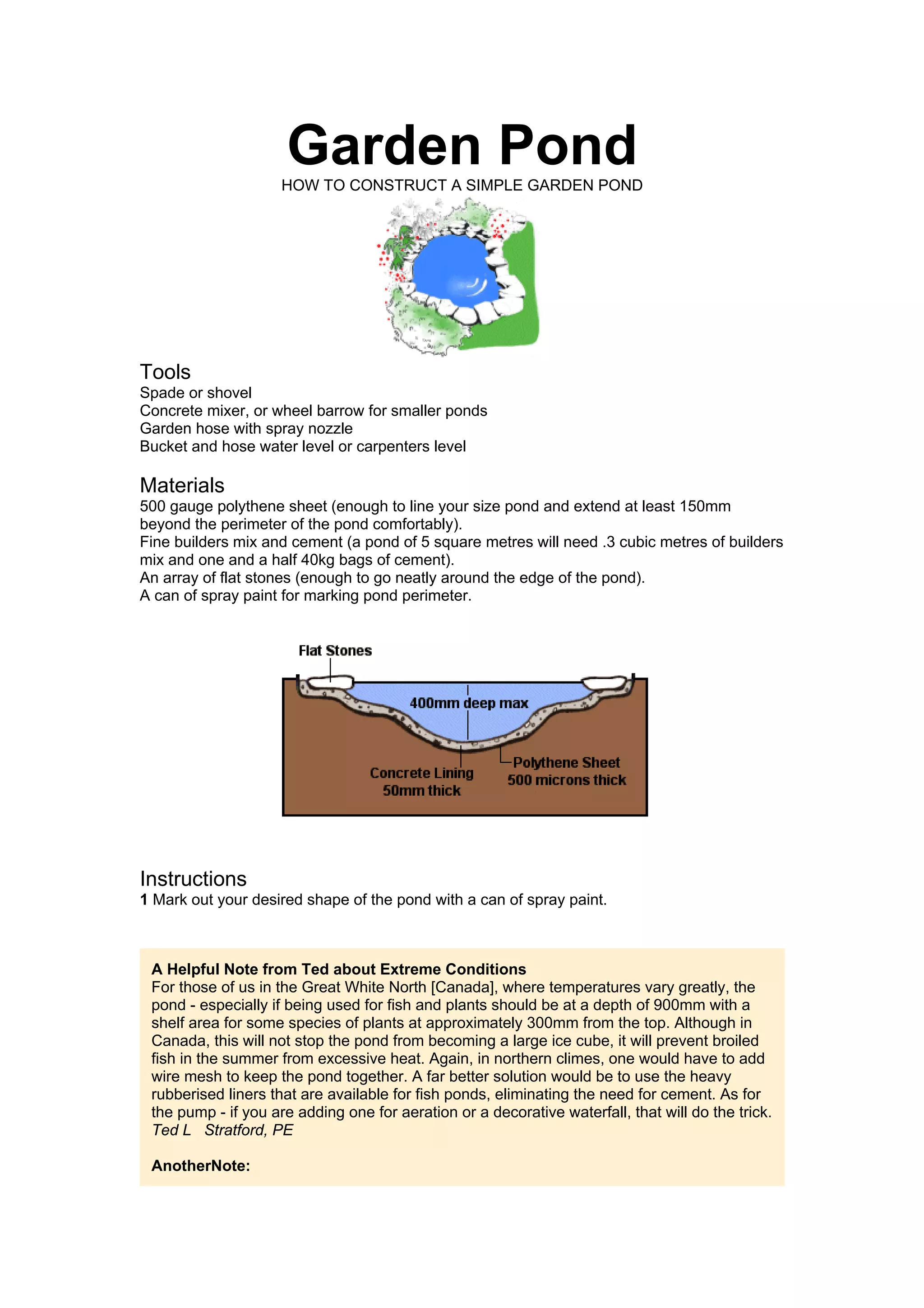 Garden Pond
                     HOW TO CONSTRUCT A SIMPLE GARDEN POND




Tools
Spade or shovel
Concrete mixer, or wheel barrow for smaller ponds
Garden hose with spray nozzle
Bucket and hose water level or carpenters level

Materials
500 gauge polythene sheet (enough to line your size pond and extend at least 150mm
beyond the perimeter of the pond comfortably).
Fine builders mix and cement (a pond of 5 square metres will need .3 cubic metres of builders
mix and one and a half 40kg bags of cement).
An array of flat stones (enough to go neatly around the edge of the pond).
A can of spray paint for marking pond perimeter.




Instructions
1 Mark out your desired shape of the pond with a can of spray paint.



 A Helpful Note from Ted about Extreme Conditions
 For those of us in the Great White North [Canada], where temperatures vary greatly, the
 pond - especially if being used for fish and plants should be at a depth of 900mm with a
 shelf area for some species of plants at approximately 300mm from the top. Although in
 Canada, this will not stop the pond from becoming a large ice cube, it will prevent broiled
 fish in the summer from excessive heat. Again, in northern climes, one would have to add
 wire mesh to keep the pond together. A far better solution would be to use the heavy
 rubberised liners that are available for fish ponds, eliminating the need for cement. As for
 the pump - if you are adding one for aeration or a decorative waterfall, that will do the trick.
 Ted L Stratford, PE

 AnotherNote:
 