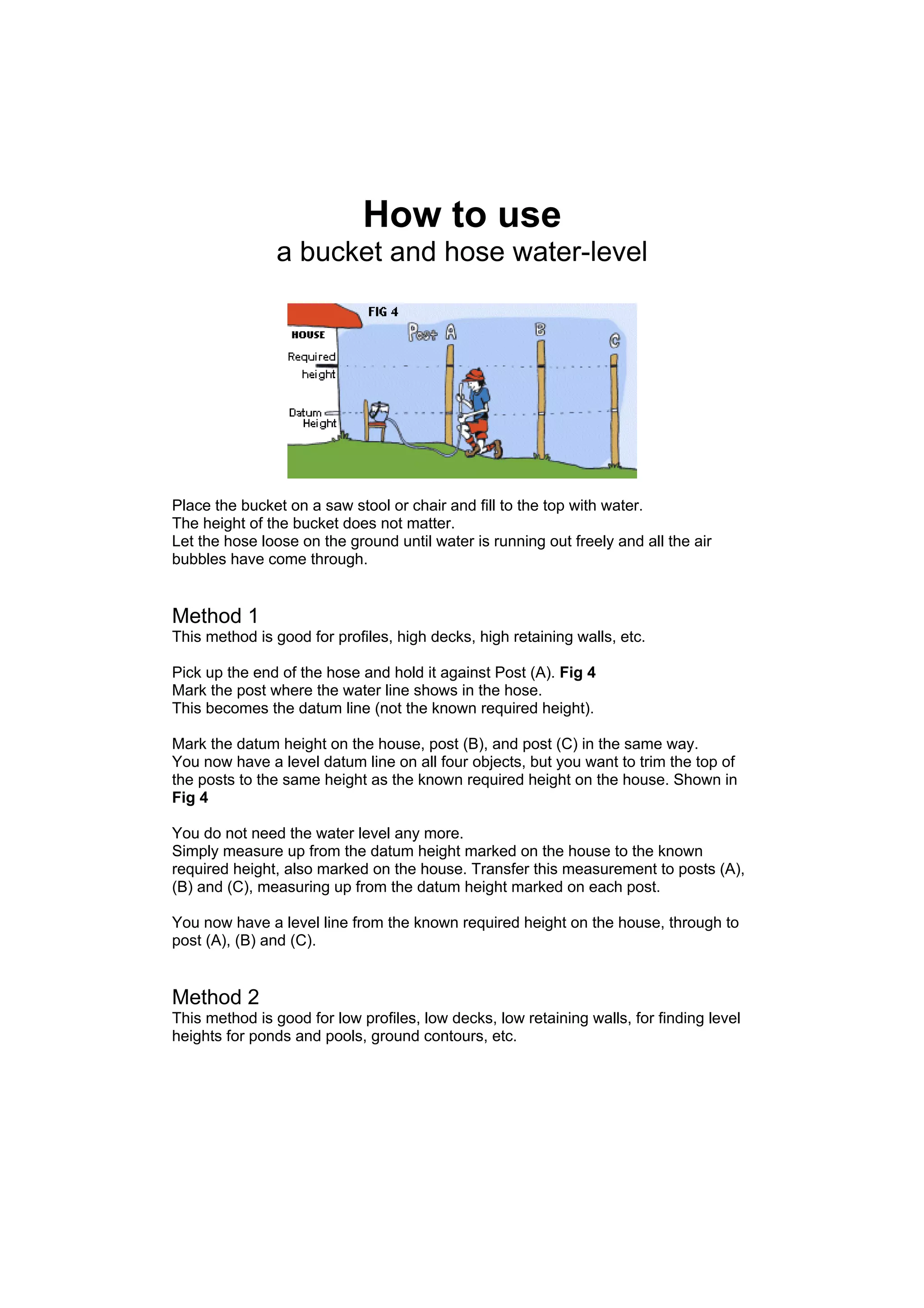 How to use
               a bucket and hose water-level




Place the bucket on a saw stool or chair and fill to the top with water.
The height of the bucket does not matter.
Let the hose loose on the ground until water is running out freely and all the air
bubbles have come through.


Method 1
This method is good for profiles, high decks, high retaining walls, etc.

Pick up the end of the hose and hold it against Post (A). Fig 4
Mark the post where the water line shows in the hose.
This becomes the datum line (not the known required height).

Mark the datum height on the house, post (B), and post (C) in the same way.
You now have a level datum line on all four objects, but you want to trim the top of
the posts to the same height as the known required height on the house. Shown in
Fig 4

You do not need the water level any more.
Simply measure up from the datum height marked on the house to the known
required height, also marked on the house. Transfer this measurement to posts (A),
(B) and (C), measuring up from the datum height marked on each post.

You now have a level line from the known required height on the house, through to
post (A), (B) and (C).


Method 2
This method is good for low profiles, low decks, low retaining walls, for finding level
heights for ponds and pools, ground contours, etc.
 
