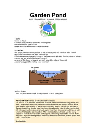 Garden PondHOW TO CONSTRUCT A SIMPLE GARDEN POND
Tools
Spade or shovel
Concrete mixer, or wheel barrow for smaller ponds
Garden hose with spray nozzle
Bucket and hose water level or carpenters level
Materials
500 gauge polythene sheet (enough to line your size pond and extend at least 150mm
beyond the perimeter of the pond comfortably).
Fine builders mix and cement (a pond of 5 square metres will need .3 cubic metres of builders
mix and one and a half 40kg bags of cement).
An array of flat stones (enough to go neatly around the edge of the pond).
A can of spray paint for marking pond perimeter.
Instructions
1 Mark out your desired shape of the pond with a can of spray paint.
A Helpful Note from Ted about Extreme Conditions
For those of us in the Great White North [Canada], where temperatures vary greatly, the
pond - especially if being used for fish and plants should be at a depth of 900mm with a
shelf area for some species of plants at approximately 300mm from the top. Although in
Canada, this will not stop the pond from becoming a large ice cube, it will prevent broiled
fish in the summer from excessive heat. Again, in northern climes, one would have to add
wire mesh to keep the pond together. A far better solution would be to use the heavy
rubberised liners that are available for fish ponds, eliminating the need for cement. As for
the pump - if you are adding one for aeration or a decorative waterfall, that will do the trick.
Ted L Stratford, PE
AnotherNote:
 