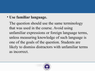 • Use familiar language.
The question should use the same terminology
that was used in the course. Avoid using
unfamiliar expressions or foreign language terms,
unless measuring knowledge of such language is
one of the goals of the question. Students are
likely to dismiss distractors with unfamiliar terms
as incorrect.
 