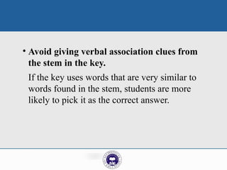 • Avoid giving verbal association clues from
the stem in the key.
If the key uses words that are very similar to
words found in the stem, students are more
likely to pick it as the correct answer.
 