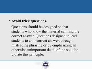 • Avoid trick questions.
Questions should be designed so that
students who know the material can find the
correct answer. Questions designed to lead
students to an incorrect answer, through
misleading phrasing or by emphasizing an
otherwise unimportant detail of the solution,
violate this principle.
 