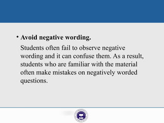 • Avoid negative wording.
Students often fail to observe negative
wording and it can confuse them. As a result,
students who are familiar with the material
often make mistakes on negatively worded
questions.
 