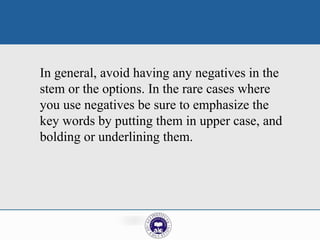 In general, avoid having any negatives in the
stem or the options. In the rare cases where
you use negatives be sure to emphasize the
key words by putting them in upper case, and
bolding or underlining them.
 