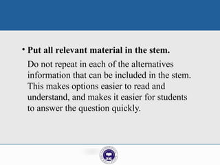 • Put all relevant material in the stem.
Do not repeat in each of the alternatives
information that can be included in the stem.
This makes options easier to read and
understand, and makes it easier for students
to answer the question quickly.
 