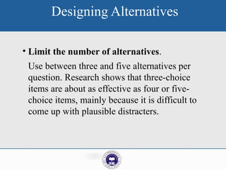 Designing Alternatives
• Limit the number of alternatives.
Use between three and five alternatives per
question. Research shows that three-choice
items are about as effective as four or five-
choice items, mainly because it is difficult to
come up with plausible distracters.
 