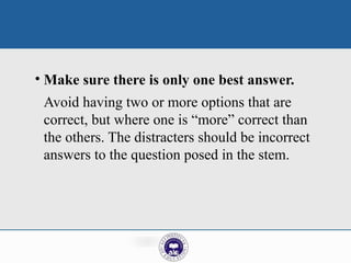 • Make sure there is only one best answer.
Avoid having two or more options that are
correct, but where one is “more” correct than
the others. The distracters should be incorrect
answers to the question posed in the stem.
 