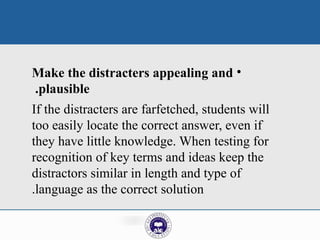 •
Make the distracters appealing and
plausible
.
If the distracters are farfetched, students will
too easily locate the correct answer, even if
they have little knowledge. When testing for
recognition of key terms and ideas keep the
distractors similar in length and type of
language as the correct solution
.
 