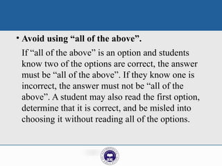 • Avoid using “all of the above”.
If “all of the above” is an option and students
know two of the options are correct, the answer
must be “all of the above”. If they know one is
incorrect, the answer must not be “all of the
above”. A student may also read the first option,
determine that it is correct, and be misled into
choosing it without reading all of the options.
 