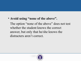 • Avoid using “none of the above”.
The option “none of the above” does not test
whether the student knows the correct
answer, but only that he/she knows the
distracters aren’t correct.
 