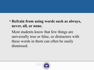 • Refrain from using words such as always,
never, all, or none.
Most students know that few things are
universally true or false, so distracters with
these words in them can often be easily
dismissed.
 
