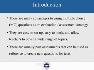 Introduction
• There are many advantages to using multiple choice
(MC) questions as an evaluation / assessment strategy.
• They are easy to set up, easy to mark, and allow
teachers to cover a wide range of topics.
• There are usually past assessments that can be used as
reference to create new questions for tests.
 