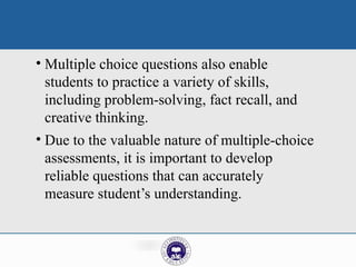 • Multiple choice questions also enable
students to practice a variety of skills,
including problem-solving, fact recall, and
creative thinking.
• Due to the valuable nature of multiple-choice
assessments, it is important to develop
reliable questions that can accurately
measure student’s understanding.
 
