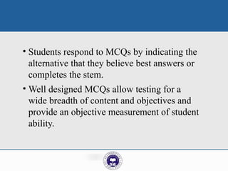 • Students respond to MCQs by indicating the
alternative that they believe best answers or
completes the stem.
• Well designed MCQs allow testing for a
wide breadth of content and objectives and
provide an objective measurement of student
ability.
 