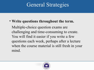 General Strategies
• Write questions throughout the term.
Multiple-choice question exams are
challenging and time-consuming to create.
You will find it easier if you write a few
questions each week, perhaps after a lecture
when the course material is still fresh in your
mind.
 