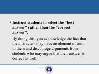 • Instruct students to select the “best
answer” rather than the “correct
answer”.
By doing this, you acknowledge the fact that
the distracters may have an element of truth
to them and discourage arguments from
students who may argue that their answer is
correct as well.
 