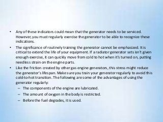 • Any of these indicators could mean that the generator needs to be serviced.
However, you must regularly exercise the generator to be able to recognize these
indications.
• The significance of routinely training the generator cannot be emphasized. It is
critical to extend the life of your equipment. If a radiator generator sets isn't given
enough exercise, it can quickly move from cold to hot when it's turned on, putting
needless strain on the engine parts.
• Like the friction created by other gas engine generators, this stress might reduce
the generator's lifespan. Make sure you train your generator regularly to avoid this
cold-to-hot transition. The following are some of the advantages of using the
generator regularly:
– The components of the engine are lubricated.
– The amount of oxygen in the body is restricted.
– Before the fuel degrades, it is used.
 