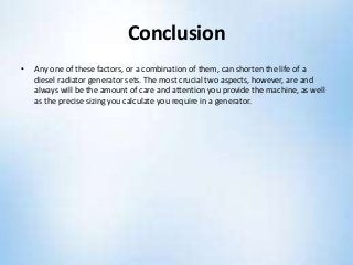 Conclusion
• Any one of these factors, or a combination of them, can shorten the life of a
diesel radiator generator sets. The most crucial two aspects, however, are and
always will be the amount of care and attention you provide the machine, as well
as the precise sizing you calculate you require in a generator.
 