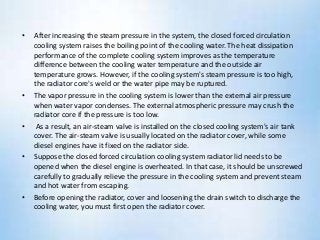 • After increasing the steam pressure in the system, the closed forced circulation
cooling system raises the boiling point of the cooling water. The heat dissipation
performance of the complete cooling system improves as the temperature
difference between the cooling water temperature and the outside air
temperature grows. However, if the cooling system's steam pressure is too high,
the radiator core's weld or the water pipe may be ruptured.
• The vapor pressure in the cooling system is lower than the external air pressure
when water vapor condenses. The external atmospheric pressure may crush the
radiator core if the pressure is too low.
• As a result, an air-steam valve is installed on the closed cooling system's air tank
cover. The air-steam valve is usually located on the radiator cover, while some
diesel engines have it fixed on the radiator side.
• Suppose the closed forced circulation cooling system radiator lid needs to be
opened when the diesel engine is overheated. In that case, it should be unscrewed
carefully to gradually relieve the pressure in the cooling system and prevent steam
and hot water from escaping.
• Before opening the radiator, cover and loosening the drain switch to discharge the
cooling water, you must first open the radiator cover.
 