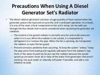 Precautions When Using A Diesel
Generator Set's Radiator
• The diesel radiator generator sets bear a huge quantity of heat created when the
generator powers the load and ensures the unit's continued operation. As a result,
it is one of the most critical components in the unit's setup. Let me walk you
through the four details that must be considered when operating the generator set
radiation.
– The coolant in the genset radiator is normally very hot and under pressure
when it is in use. When the radiator is not cooled, it is impossible to
defragment it or remove the pipe. When the fan is spinning, do not operate
the radiator or open the fan guard.
– Prevent corrosion problems from occurring. To keep the system "airless," keep
the pipe joints from leaking and regularly add water from the radiator's top.
Parts of the water should not be put into the radiator because this would
speed up corrosion. Drain all or most of the water from generators that aren't
working. Use pure water or naturally soft water if possible, and add a rust
inhibitor to taste.
 