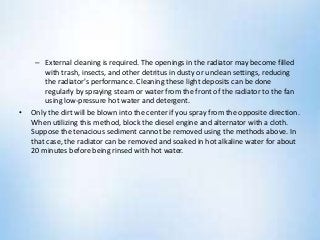 – External cleaning is required. The openings in the radiator may become filled
with trash, insects, and other detritus in dusty or unclean settings, reducing
the radiator's performance. Cleaning these light deposits can be done
regularly by spraying steam or water from the front of the radiator to the fan
using low-pressure hot water and detergent.
• Only the dirt will be blown into the center if you spray from the opposite direction.
When utilizing this method, block the diesel engine and alternator with a cloth.
Suppose the tenacious sediment cannot be removed using the methods above. In
that case, the radiator can be removed and soaked in hot alkaline water for about
20 minutes before being rinsed with hot water.
 