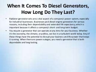 When It Comes To Diesel Generators,
How Long Do They Last?
• Radiator generator sets are a vital aspect of a company's power system, especially
for industrial businesses. Businesses pick diesel engine generators for various
reasons, including their dependability and extended life expectancy, which is
important because it affects a company's short- and long-term budget.
• You require a generator that can operate at any time for your business. Whether
it's the economy, the climate, or politics, we live in a turbulent world today. Any of
these things have the potential to disrupt your business and the power that keeps
it running. When there are power outages, you need a generator that is both
dependable and long-lasting.
 