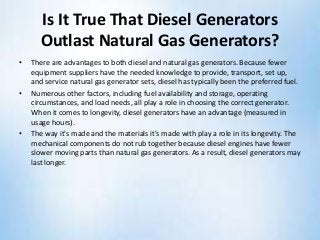 Is It True That Diesel Generators
Outlast Natural Gas Generators?
• There are advantages to both diesel and natural gas generators. Because fewer
equipment suppliers have the needed knowledge to provide, transport, set up,
and service natural gas generator sets, diesel has typically been the preferred fuel.
• Numerous other factors, including fuel availability and storage, operating
circumstances, and load needs, all play a role in choosing the correct generator.
When it comes to longevity, diesel generators have an advantage (measured in
usage hours).
• The way it's made and the materials it's made with play a role in its longevity. The
mechanical components do not rub together because diesel engines have fewer
slower moving parts than natural gas generators. As a result, diesel generators may
last longer.
 