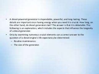 • A diesel-powered generator is dependable, powerful, and long-lasting. These
details are important since having energy when you need it is crucial. How long, on
the other hand, do diesel generators last? The answer is that it is debatable. The
following is an explanation, which includes the aspects that influence the longevity
of a diesel generator.
• Only by examining numerous crucial elements can a correct answer to the
question of a diesel engine's life expectancy be determined:
– Routine maintenance.
– The size of the generator.
 