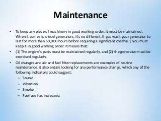 Maintenance
• To keep any piece of machinery in good working order, it must be maintained.
When it comes to diesel generators, it's no different. If you want your generator to
last for more than 50,000 hours before requiring a significant overhaul, you must
keep it in good working order. It means that:
• (1) The engine's parts must be maintained regularly, and (2) the generator must be
exercised regularly.
• Oil changes and air and fuel filter replacements are examples of routine
maintenance. It also entails looking for any performance change, which any of the
following indicators could suggest:
– Sound
– Vibration
– Smoke
– Fuel use has increased.
 