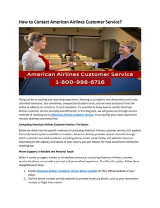 How to Contact American Airlines Customer Service?
Flying can be an exciting and rewarding experience, allowing us to explore new destinations and make
cherished memories. But sometimes, unexpected situations arise, and we need assistance from the
airline to address our concerns. In such situations, it's essential to know how to contact American
Airlines customer service promptly and efficiently. In this blog post, we will guide you through various
methods of reaching out to American Airlines customer service, ensuring that your travel experience
remains seamless and stress-free.
Contacting American Airlines Customer Service: The Basics
Before we delve into the specific methods of contacting American Airlines customer service, let's explore
the fundamental options available to travelers. American Airlines provides several channels through
which customers can seek assistance, including phone, email, social media, and website resources.
Depending on the urgency and nature of your inquiry, you can choose the most convenient method for
reaching out.
Phone Support: A Reliable and Personal Touch
When it comes to urgent matters or immediate assistance, contacting American Airlines customer
service via phone can provide a prompt and personalized experience. To utilize this option, follow these
straightforward steps:
1. Locate American Airlines' customer service phone number on their official website or your
ticket.
2. Dial the phone number and be prepared to provide necessary details, such as your reservation
number or flight information.
 