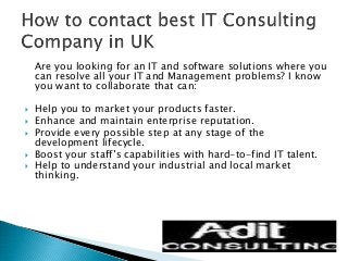 Are you looking for an IT and software solutions where you 
can resolve all your IT and Management problems? I know 
you want to collaborate that can: 
 Help you to market your products faster. 
 Enhance and maintain enterprise reputation. 
 Provide every possible step at any stage of the 
development lifecycle. 
 Boost your staff’s capabilities with hard-to-find IT talent. 
 Help to understand your industrial and local market 
thinking. 
 