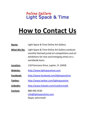 How to Contact Us<br />Name:Light Space & Time Online Art Gallery<br />What We Do:Light Space & Time Online Art Gallery conducts monthly themed juried art competitions and art exhibitions for new and emerging artists on a worldwide basis.<br />Location:118 Poinciana Drive, Jupiter, FL 33458<br />Website:http://www.lightspacetime.com<br />Facebook:http://www.facebook.com/lightspacetime<br />Twitter:http://www.twitter.com/lightspacetime<br />Linkedin:http://www.linkedin.com/in/johnrmath <br />Contact:888-490-3530info@lightspacetime.comSkype: johnrmath<br />
