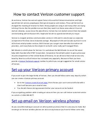 How to contact Verizon customer support
As we know, Verizon has earned a great fame in the world of telecommunication and high
speed Internet service; people gave their great response and reviews. They said Verizon has
changed the meaning of Internet to them. Many people are using it and many other are trying
to bring it home. But the problem occurs that they need it on those areas where it has not
started. Likewise, as you know the place Bronx, Verizon has not started service there but people
are demanding with enthusiasm Ms. Stephanie brook has questioned directly to mayor.
Verizon is a largest wireless communication service in USA and it is also known as corporate
component of the Dow Jones Industrial average. All people of USA and Canada say that it is one
of the best email provider services. With Verizon you can get more benefits from other net
providers, and many features like simple UI and with some really well managed filters.
Bell Atlantic is a birth place for Verizon. It is said about the Bell Atlantic its one of the seven
baby bells founded after AT&T Corporation. Corporation forced bell system to give up because
of justice department of the United States of America. As we all know that email service very
loved by America so that Verizon has increased very popularly. Because of that you have
provide a Verizon Technical support number by which you can get suggestion for email service
of Verizon.
Set up your Verizon primary account
If you want to join the large family of Verizon, then you should follow some easy steps by which
you can create a Verizon primary account.
 Go to the Verizon create Account page, then choose your user name and the benefit is
that it will become your email id later.
 You should choose strong password rather your account can be hacked.
If you are getting problem while creating an account then you can call Verizon customer service
no. which is 1-866-300-4877.
Set up email on Verizon wireless phones
As you see while making an account on other portals you know that it is very easy to make. But
creating it on Verizon wireless phones are also so easy because you have to follow some easy
 