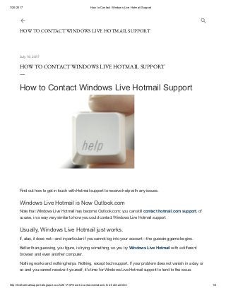 7/20/2017 How to Contact Windows Live Hotmail Support
http://livehotmailsupport.blogspot.co.uk/2017/07/how-to-contact-windows-live-hotmail.html 1/4
July 18, 2017
HOW TO CONTACT WINDOWS LIVE HOTMAIL SUPPORT
—
How to Contact Windows Live Hotmail Support
Find out how to get in touch with Hotmail support to receive help with any issues.
Windows Live Hotmail is Now Outlook.com
Note that Windows Live Hotmail has become Outlook.com; you can still contact hotmail.com support, of
course, in a way very similar to how you could contact Windows Live Hotmail support.
Usually, Windows Live Hotmail just works.
If, alas, it does not—and in particular if you cannot log into your account—the guessing game begins.
Better than guessing, you figure, is trying something, so you try Windows Live Hotmail with a different
browser and even another computer.
Nothing works and nothing helps. Nothing, except tech support. If your problem does not vanish in a day or
so and you cannot resolve it yourself, it's time for Windows Live Hotmail support to tend to the issue.
HOW TO CONTACT WINDOWS LIVE HOTMAIL SUPPORT
 