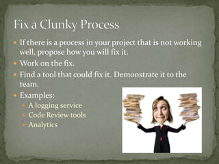  If there is a process in your project that is not working
well, propose how you will fix it.
 Work on the fix.
 Find a tool that could fix it. Demonstrate it to the
team.
 Examples:
 A logging service
 Code Review tools
 Analytics
 