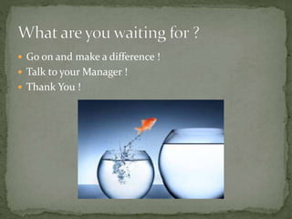  Go on and make a difference !
 Talk to your Manager !
 Thank You !
 