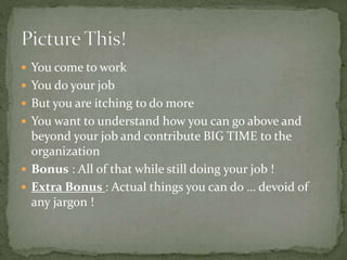  You come to work
 You do your job
 But you are itching to do more
 You want to understand how you can go above and
beyond your job and contribute BIG TIME to the
organization
 Bonus : All of that while still doing your job !
 Extra Bonus : Actual things you can do … devoid of
any jargon !
 