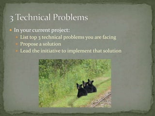  In your current project:
 List top 3 technical problems you are facing
 Propose a solution
 Lead the initiative to implement that solution
 