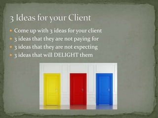  Come up with 3 ideas for your client
 3 ideas that they are not paying for
 3 ideas that they are not expecting
 3 ideas that will DELIGHT them
 