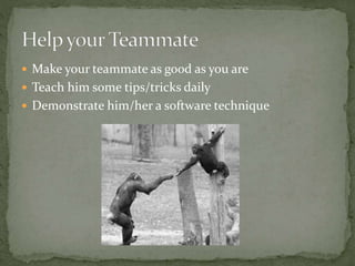  Make your teammate as good as you are
 Teach him some tips/tricks daily
 Demonstrate him/her a software technique
 