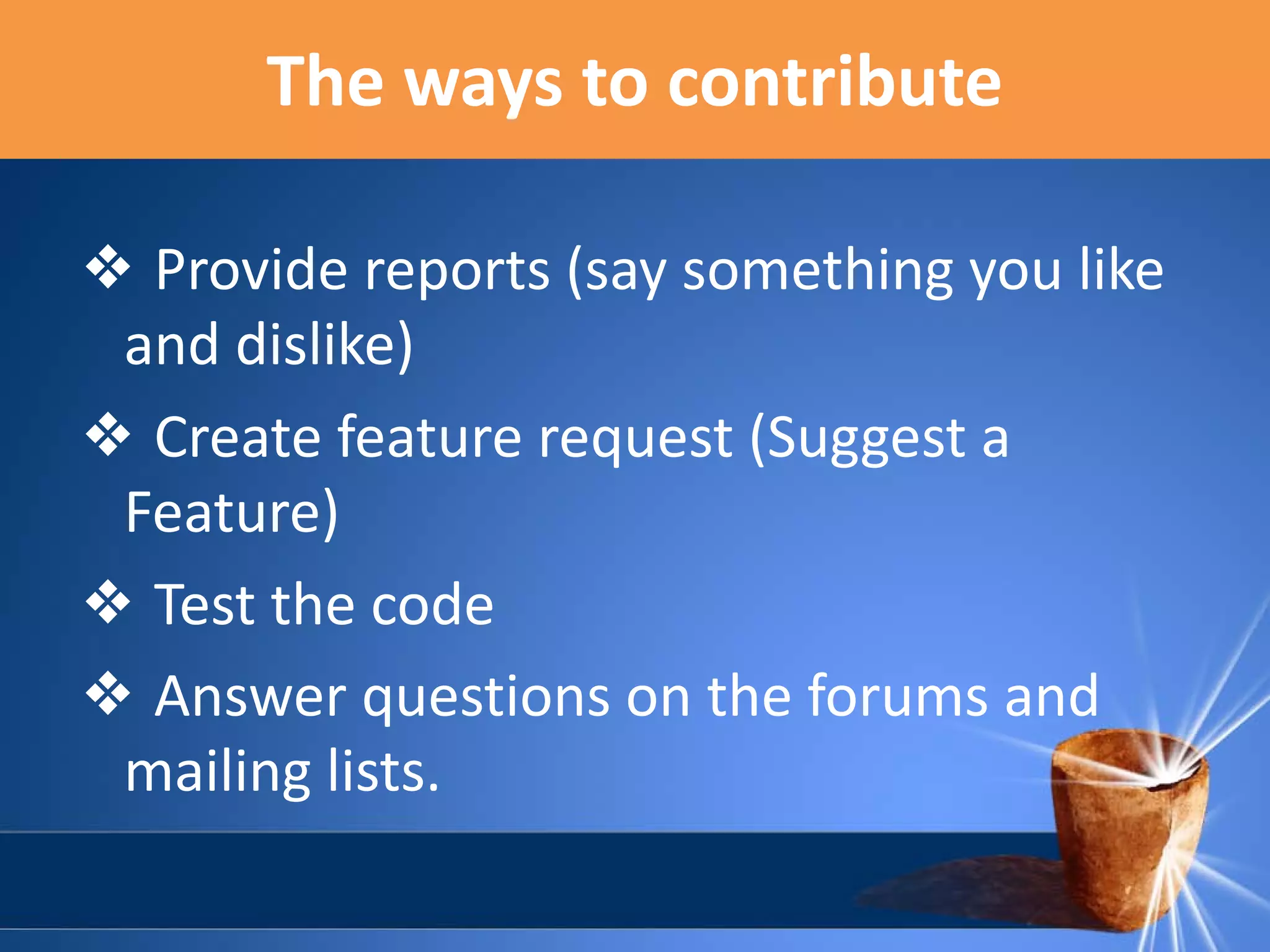 The ways to contribute
❖ Provide reports (say something you like
and dislike)
❖ Create feature request (Suggest a
Feature)
❖ Test the code
❖ Answer questions on the forums and
mailing lists.

 